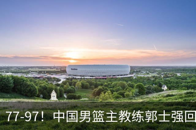 77-97！中国男篮主教练郭士强回应，日本媒体点评，韩国媒体发声